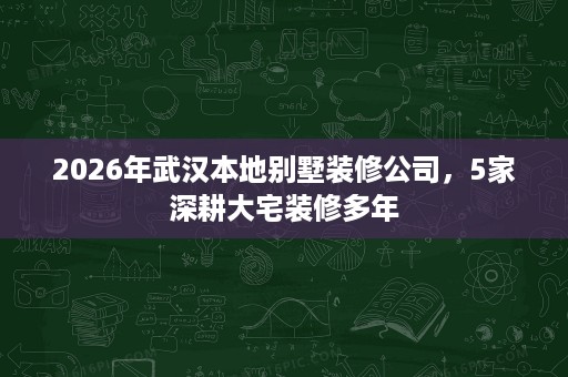 2026年武汉本地别墅装修公司，5家深耕大宅装修多年