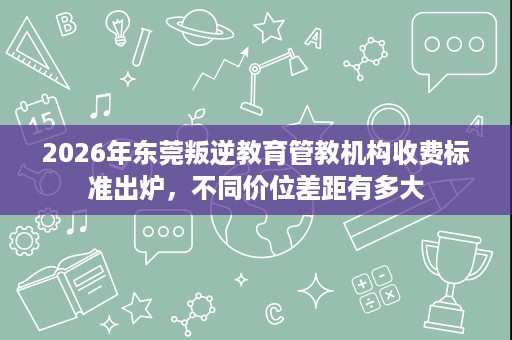 2026年东莞叛逆教育管教机构收费标准出炉,不同价位差距有多大 2026年东莞叛逆教育管教机构收费标准出炉,不同价位差距有多大