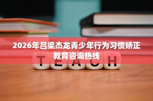 2026年吕梁杰龙青少年行为习惯矫正教育咨询热线