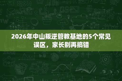 2026年中山叛逆管教基地的5个常见误区,家长别再搞错 2026年中山叛逆管教基地的5个常见误区,家长别再搞错