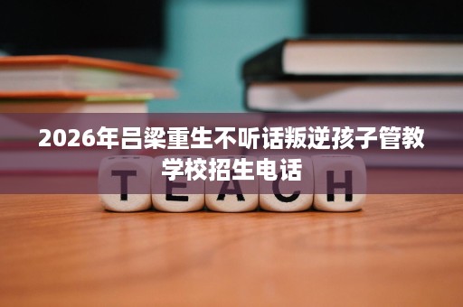 2026年吕梁重生不听话叛逆孩子管教学校招生电话