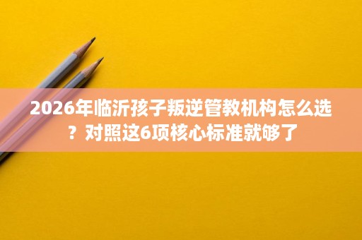 2026年临沂孩子叛逆管教机构怎么选?对照这6项核心标准就够了 2026年临沂孩子叛逆管教机构怎么选?对照这6项核心标准就够了