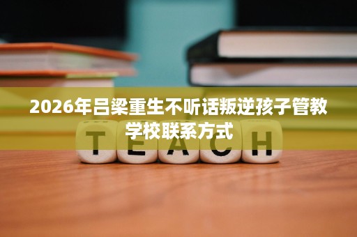 2026年吕梁重生不听话叛逆孩子管教学校联系方式