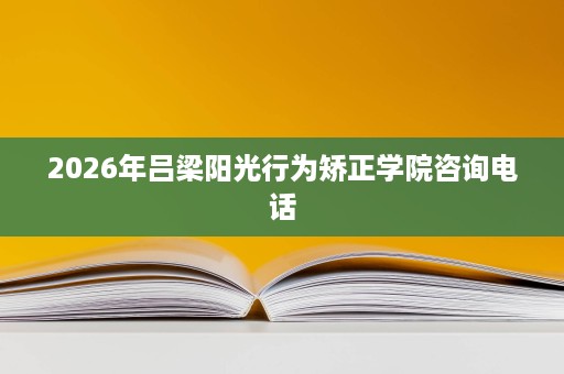 2026年吕梁阳光行为矫正学院咨询电话 2026年吕梁阳光行为矫正学院咨询电话