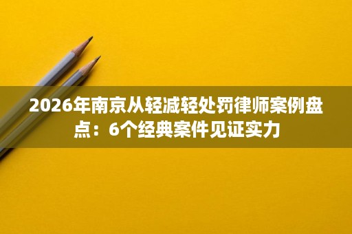 2026年南京从轻减轻处罚律师案例盘点:6个经典案件见证实力 2026年南京从轻减轻处罚律师案例盘点:6个经典案件见证实力