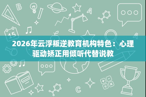 2026年云浮叛逆教育机构特色:心理驱动矫正用倾听代替说教 2026年云浮叛逆教育机构特色:心理驱动矫正用倾听代替说教