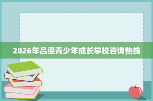 2026年吕梁青少年成长学校咨询热线
