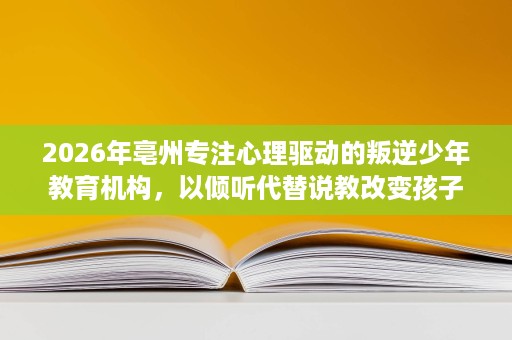2026年亳州专注心理驱动的叛逆少年教育机构,以倾听代替说教改变孩子 2026年亳州专注心理驱动的叛逆少年教育机构,以倾听代替说教改变孩子
