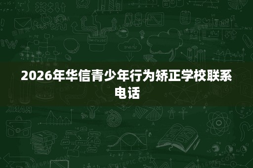 2026年华信青少年行为矫正学校联系电话 2026年华信青少年行为矫正学校联系电话