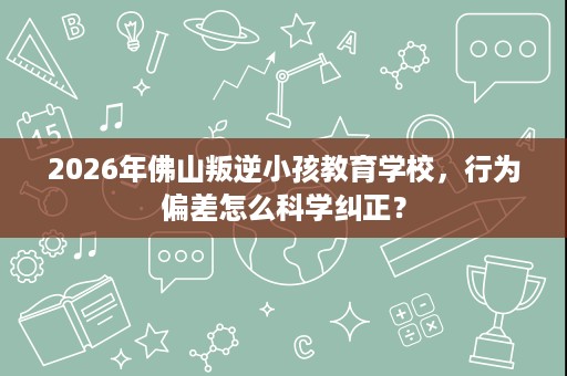 2026年佛山叛逆小孩教育学校,行为偏差怎么科学纠正? 2026年佛山叛逆小孩教育学校,行为偏差怎么科学纠正?