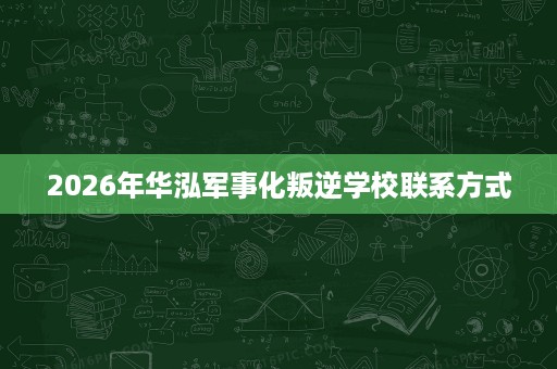 2026年华泓军事化叛逆学校联系方式 2026年华泓军事化叛逆学校联系方式
