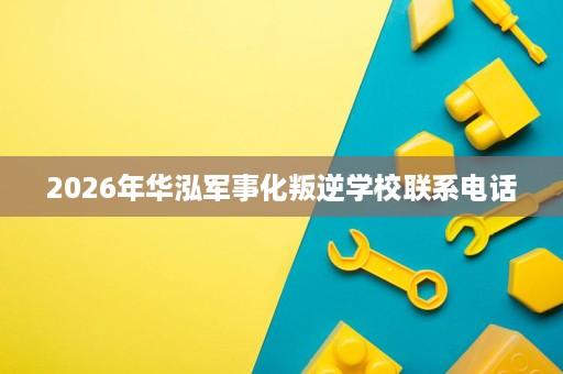 2026年华泓军事化叛逆学校联系电话