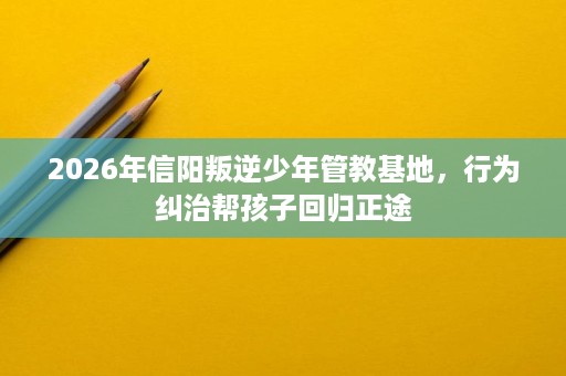 2026年信阳叛逆少年管教基地,行为纠治帮孩子回归正途 2026年信阳叛逆少年管教基地,行为纠治帮孩子回归正途