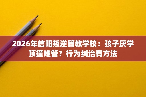 2026年信阳叛逆管教学校：孩子厌学顶撞难管？行为纠治有方法