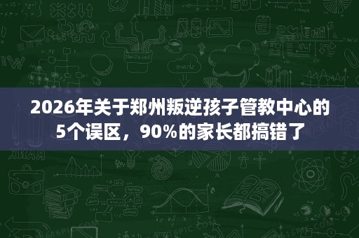2026年关于郑州叛逆孩子管教中心的5个误区，90%的家长都搞错了