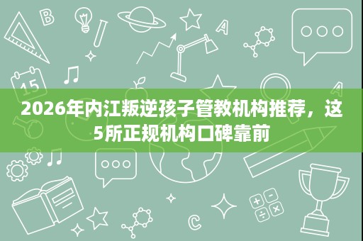 2026年内江叛逆孩子管教机构推荐，这5所正规机构口碑靠前