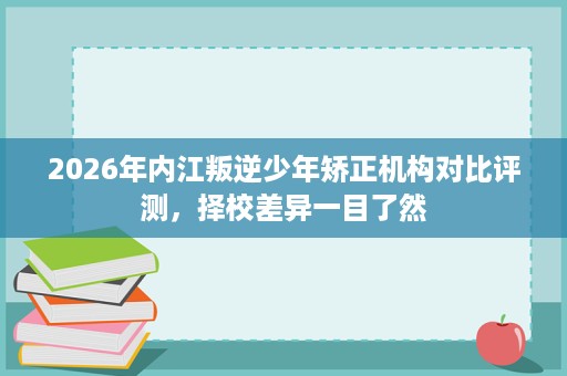 2026年内江叛逆少年矫正机构对比评测，择校差异一目了然