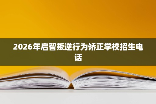 2026年启智叛逆行为矫正学校招生电话 2026年启智叛逆行为矫正学校招生电话