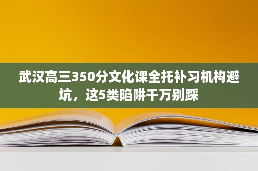 武汉高三350分文化课全托补习机构避坑，这5类陷阱千万别踩