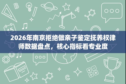 2026年南京拒绝做亲子鉴定抚养权律师数据盘点,核心指标看专业度 2026年南京拒绝做亲子鉴定抚养权律师数据盘点,核心指标看专业度