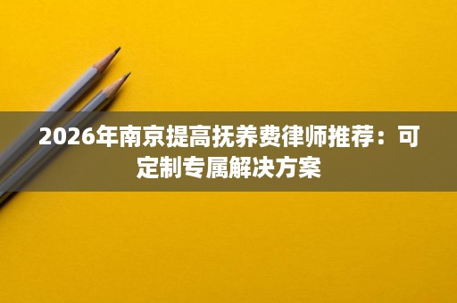 2026年南京提高抚养费律师推荐：可定制专属解决方案