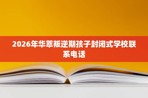 2026年华萃叛逆期孩子封闭式学校联系电话