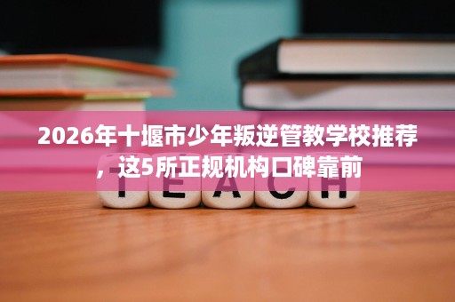 2026年十堰市少年叛逆管教学校推荐,这5所正规机构口碑靠前 2026年十堰市少年叛逆管教学校推荐,这5所正规机构口碑靠前