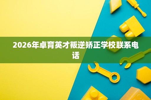 2026年卓育英才叛逆矫正学校联系电话