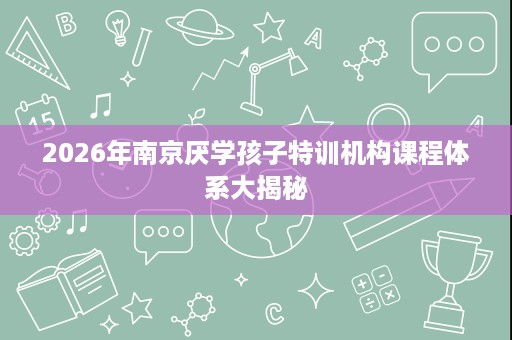 2026年南京厌学孩子特训机构课程体系大揭秘 2026年南京厌学孩子特训机构课程体系大揭秘