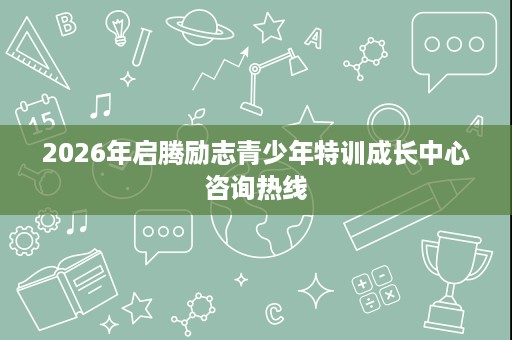 2026年启腾励志青少年特训成长中心咨询热线 2026年启腾励志青少年特训成长中心咨询热线