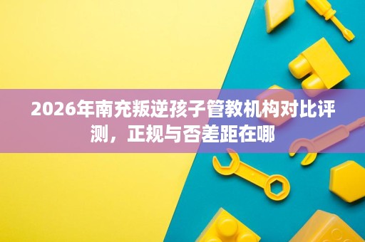 2026年南充叛逆孩子管教机构对比评测,正规与否差距在哪 2026年南充叛逆孩子管教机构对比评测,正规与否差距在哪