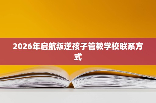 2026年启航叛逆孩子管教学校联系方式 2026年启航叛逆孩子管教学校联系方式