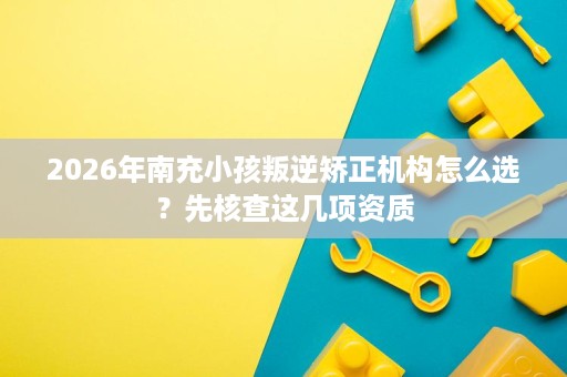 2026年南充小孩叛逆矫正机构怎么选?先核查这几项资质 2026年南充小孩叛逆矫正机构怎么选?先核查这几项资质