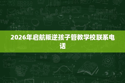 2026年启航叛逆孩子管教学校联系电话