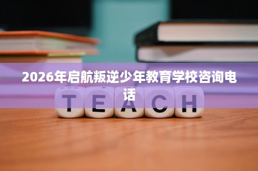 2026年启航叛逆少年教育学校咨询电话
