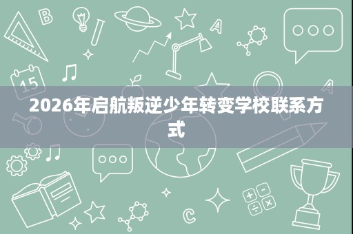 2026年启航叛逆少年转变学校联系方式 2026年启航叛逆少年转变学校联系方式