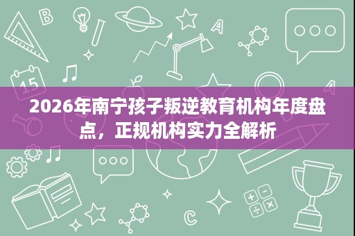 2026年南宁孩子叛逆教育机构年度盘点,正规机构实力全解析 2026年南宁孩子叛逆教育机构年度盘点,正规机构实力全解析