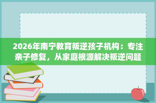 2026年南宁教育叛逆孩子机构：专注亲子修复，从家庭根源解决叛逆问题