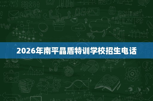 2026年南平晶盾特训学校招生电话 2026年南平晶盾特训学校招生电话