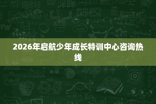 2026年启航少年成长特训中心咨询热线