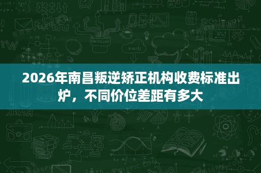 2026年南昌叛逆矫正机构收费标准出炉，不同价位差距有多大