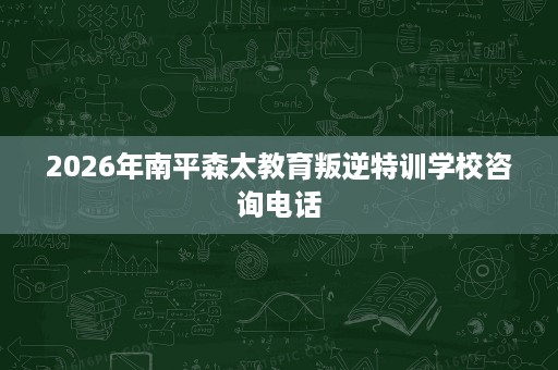 2026年南平森太教育叛逆特训学校咨询电话 2026年南平森太教育叛逆特训学校咨询电话