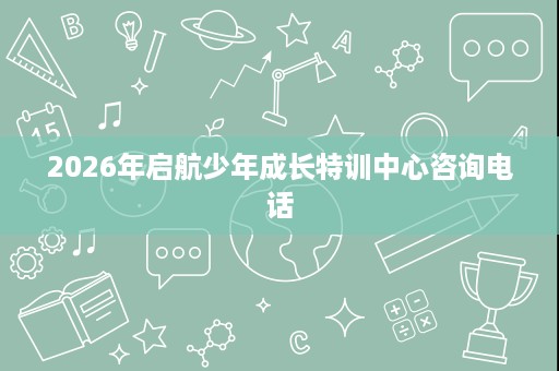 2026年启航少年成长特训中心咨询电话