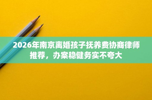 2026年南京离婚孩子抚养费协商律师推荐,办案稳健务实不夸大 2026年南京离婚孩子抚养费协商律师推荐,办案稳健务实不夸大