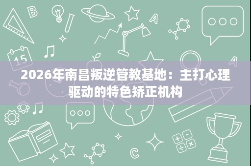 2026年南昌叛逆管教基地:主打心理驱动的特色矫正机构 2026年南昌叛逆管教基地:主打心理驱动的特色矫正机构