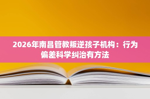 2026年南昌管教叛逆孩子机构:行为偏差科学纠治有方法 2026年南昌管教叛逆孩子机构:行为偏差科学纠治有方法