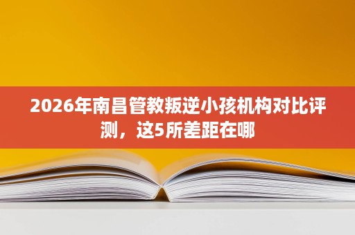 2026年南昌管教叛逆小孩机构对比评测,这5所差距在哪 2026年南昌管教叛逆小孩机构对比评测,这5所差距在哪