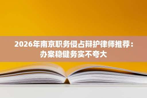 2026年南京职务侵占辩护律师推荐：办案稳健务实不夸大