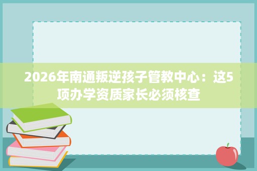 2026年南通叛逆孩子管教中心:这5项办学资质家长必须核查 2026年南通叛逆孩子管教中心:这5项办学资质家长必须核查