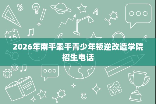 2026年南平素平青少年叛逆改造学院招生电话 2026年南平素平青少年叛逆改造学院招生电话